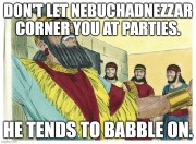 Don't let Nebuchadnezzar corner you at parties. He tends to babble on.